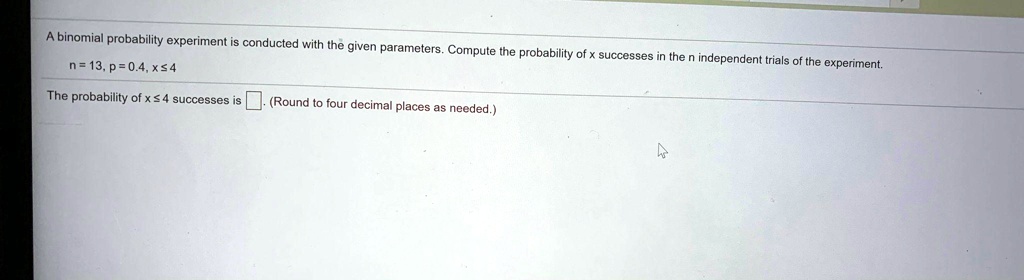 A binomial probability experiment is conducted with the given parameters. Compute the probability of x successes in the n independent trials of the experiment.
n = 13, p = 0.4, x ? 4
The probability of x ? 4 successes is (Round to four decimal places as needed.)