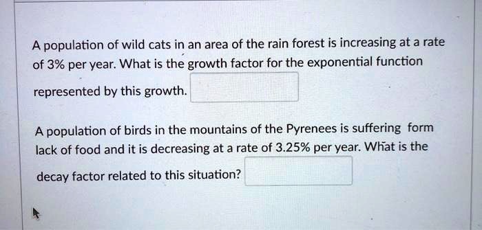 A population of wild cats in an area of the rain forest is increasing at a rate of 3% per year. What is the growth factor for the exponential function represented by this growth.
A population of birds in the mountains of the Pyrenees is suffering form lack of food and it is decreasing at a rate of 3.25% per year. What is the decay factor related to this situation?