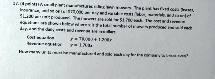 17. (4 points) A small plant manufactures riding lawn mowers. The plant has fixed costs (leases, insurance, and so on) of 70,000 per day and variable costs (labor, materials, and so on) of1,200 per unit produced. The mowers are sold for 1,700 each. The cost and revenue equations are shown below where x is the total number of mowers produced and sold each day, and the daily costs and revenue are in dollars.

Cost equation y = 70,000 + 1,200x
Revenue equation y = 1,700x

How many units must be manufactured and sold each day for the company to break even?