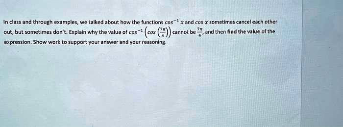 In class and through examples, we talked about how the functions cos^-1x and cos x sometimes cancel each other out, but sometimes don't. Explain why the value of cos^-1(cos((7π)/(4))) cannot be (7π)/(4), and then find the value of the expression. Show work to support your answer and your reasoning.