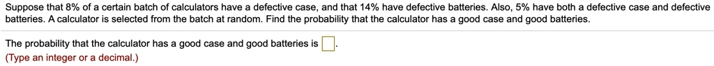 Suppose that 8% of a certain batch of calculators have a defective case, and that 14% have defective batteries. Also, 5% have both a defective case and defective batteries. A calculator is selected from the batch at random. Find the probability that the calculator has a good case and good batteries.

The probability that the calculator has a good case and good batteries is .
(Type an integer or a decimal.)