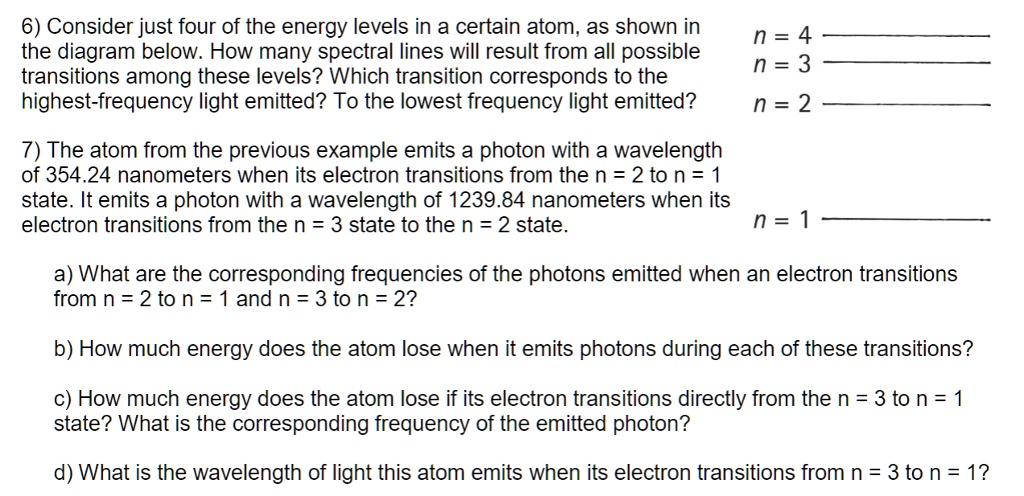 6) Consider just four of the energy levels in a certain atom, as shown in the diagram below. How many spectral lines will result from all possible transitions among these levels? Which transition corresponds to the highest-frequency light emitted? To the lowest frequency light emitted?
n = 4
n = 3
n = 2
7) The atom from the previous example emits a photon with a wavelength of 354.24 nanometers when its electron transitions from the n = 2 to n = 1 state. It emits a photon with a wavelength of 1239.84 nanometers when its electron transitions from the n = 3 state to the n = 2 state.
n = 1
a) What are the corresponding frequencies of the photons emitted when an electron transitions from n = 2 to n = 1 and n = 3 to n = 2?
b) How much energy does the atom lose when it emits photons during each of these transitions?
c) How much energy does the atom lose if its electron transitions directly from the n = 3 to n = 1 state? What is the corresponding frequency of the emitted photon?
d) What is the wavelength of light this atom emits when its electron transitions from n = 3 to n = 1?