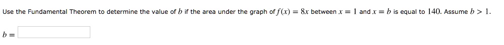Use the Fundamental Theorem to determine the value of b if the area under the graph of f(x) = 8x between x = 1 and x = b is equal to 140. Assume b > 1.

b =