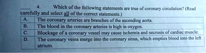 4. Which of the following statements are true of coronary circulation? (Read carefully and select all of the correct statements.)
A. The coronary arteries are branches of the ascending aorta.
B. The blood in the coronary arteries is high in oxygen.
C. Blockage of a coronary vessel may cause ischemia and necrosis of cardiac muscle.
D. The coronary veins merge into the coronary sinus, which empties blood into the left atrium.