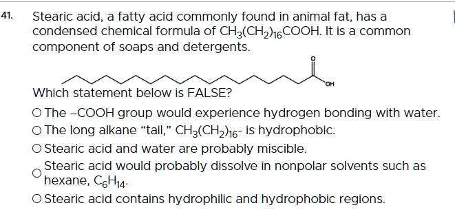 SOLVED: Stearic acid, a fatty acid commonly found in animal fat; has a  condensed chemical formula of CH3(CHzJ16COOH It is a common component of  soaps and detergents. Which statement below is FALSE?