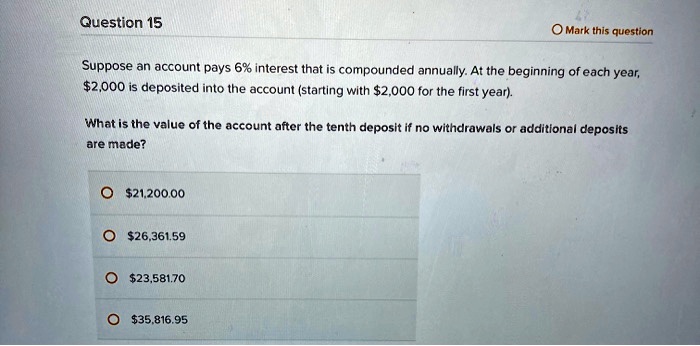 Question 15
Suppose an account pays 6% interest that is compounded annually. At the beginning of each year,
2,000 is deposited into the account (starting with2,000 for the first year).
What is the value of the account after the tenth deposit if no withdrawals or additional deposits
are made?
21,200.0026,361.59
23,581.7035,816.95