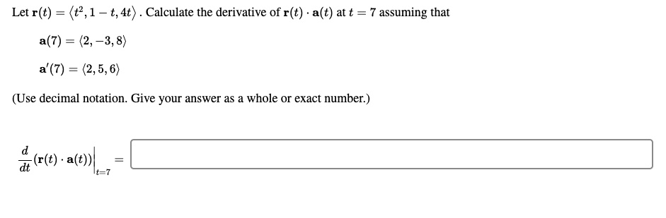 Let r(t) = <t^2, 1 - t, 4t> . Calculate the derivative of r(t) . a(t) at t = 7 assuming that
a(7) = <2, -3, 8>
a'(7) = <2, 5, 6>
(Use decimal notation. Give your answer as a whole or exact number.)
d/dt(r(t) . a(t))|t=7 =