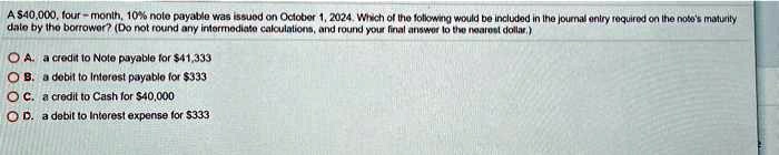 A 40,000, four-month, 10% note payable was issued on October 1, 2024. Which of the following would be included in the journal entry required on the note's maturity
date by the borrower? (Do not round any intermediate calculations, and round your final answer to the nearest dollar.)
A. a credit to Note payable for41,333
B. a debit to Interest payable for 333
C. a credit to Cash for40,000
D. a debit to Interest expense for 333