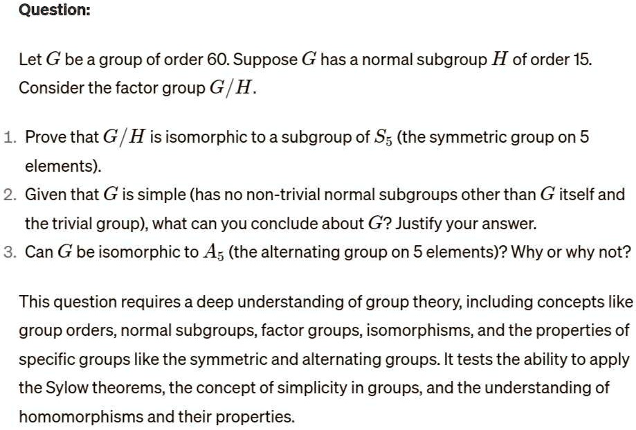 Question:
Let G be a group of order 60. Suppose G has a normal subgroup H of order 15.
Consider the factor group G/H.
1. Prove that G/H is isomorphic to a subgroup of S5 (the symmetric group on 5
elements).
2. Given that G is simple (has no non-trivial normal subgroups other than G itself and
the trivial group), what can you conclude about G? Justify your answer.
3. Can G be isomorphic to A5 (the alternating group on 5 elements)? Why or why not?
This question requires a deep understanding of group theory, including concepts like
group orders, normal subgroups, factor groups, isomorphisms, and the properties of
specific groups like the symmetric and alternating groups. It tests the ability to apply
the Sylow theorems, the concept of simplicity in groups, and the understanding of
homomorphisms and their properties.
