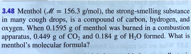 3.48 Menthol (M = 156.3 g/mol), the strong-smelling substance in many cough drops, is a compound of carbon, hydrogen, and oxygen. When 0.1595 g of menthol was burned in a combustion apparatus, 0.449 g of CO2 and 0.184 g of H2O formed. What is menthol's molecular formula?