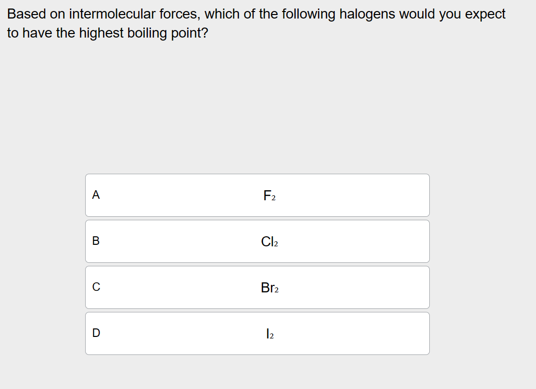 Based on intermolecular forces, which of the following halogens would you expect to have the highest boiling point?
A F2
B Cl2
C Br2
D I2