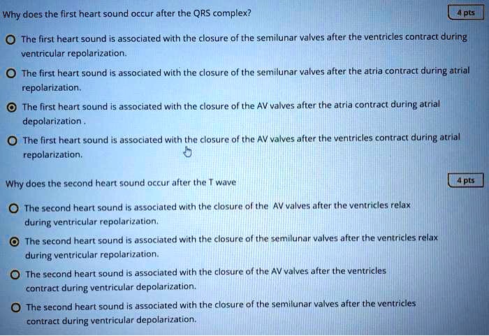 Why does the first heart sound occur after the QRS complex?

The first heart sound is associated with the closure of the semilunar valves after the ventricles contract during ventricular repolarization.
The first heart sound is associated with the closure of the semilunar valves after the atria contract during atrial repolarization.
The first heart sound is associated with the closure of the AV valves after the atria contract during atrial depolarization.
The first heart sound is associated with the closure of the AV valves after the ventricles contract during atrial repolarization.

Why does the second heart sound occur after the T wave

The second heart sound is associated with the closure of the AV valves after the ventricles relax during ventricular repolarization.
The second heart sound is associated with the closure of the semilunar valves after the ventricles relax during ventricular repolarization.
The second heart sound is associated with the closure of the AV valves after the ventricles contract during ventricular depolarization.
The second heart sound is associated with the closure of the semilunar valves after the ventricles contract during ventricular depolarization.