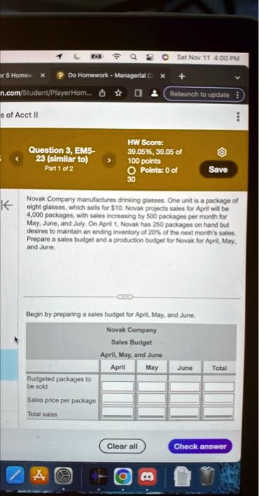 1
ar 5 Homew x Do Homework - Managerial C X
n.com/Student/PlayerHom...
s of Acct II
K
<
Question 3, EM5-
23 (similar to)
>
?
Sat Nov 11 4:00 PM
Relaunch to update
HW Score:
39.05%, 39.05 of
100 points
Part 1 of 2
Points: 0 of
Save
30
Novak Company manufactures drinking glasses. One unit is a package of
eight glasses, which sells for 10. Novak projects sales for April will be
4,000 packages, with sales increasing by 500 packages per month for
May, June, and July. On April 1, Novak has 250 packages on hand but
desires to maintain an ending inventory of 20% of the next month's sales.
Prepare a sales budget and a production budget for Novak for April, May,
and June.
Begin by preparing a sales budget for April, May, and June.
Novak Company
Sales Budget
April, May, and June
April
Budgeted packages to
be sold
Sales price per package
Total sales
A
May
June
Total
Clear all
Check answer
B