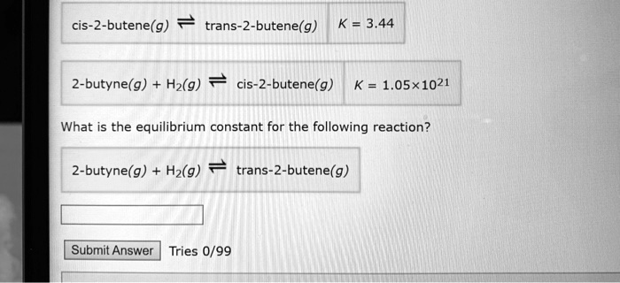 cis-2-butene(g) ? trans-2-butene(g) K = 3.44
2-butyne(g) + H2(g) ? cis-2-butene(g) K = 1.05×10^21
What is the equilibrium constant for the following reaction?
2-butyne(g) + H2(g) ? trans-2-butene(g)
Submit Answer Tries 0/99