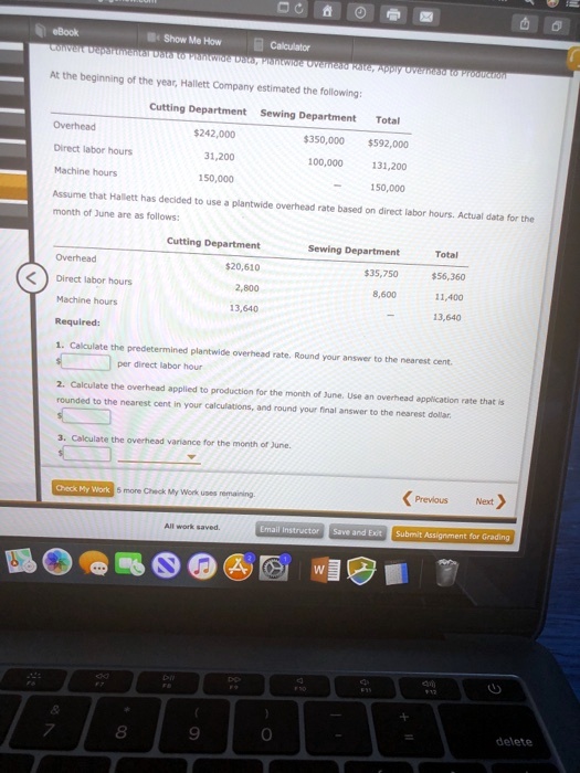 Convert Departmental Data to Plantwide Data, Plantwide Overhead Rate, Apply Overhead to Production
At the beginning of the year, Hallett Company estimated the following:
Cutting Department Sewing Department Total
Overhead
242,000350,000
592,000
Direct labor hours
31,200
100,000
131,200
Machine hours
150,000
150,000
Assume that Hallett has decided to use a plantwide overhead rate based on direct labor hours. Actual data for the
month of June are as follows:
Cutting Department Sewing Department Total
Overhead20,610
35,75056,360
Direct labor hours
2,800
8,600
11,400
Machine hours
13,640
13,640
Required:
1. Calculate the predetermined plantwide overhead rate. Round your answer to the nearest cent.
per direct labor hour
2. Calculate the overhead applied to production for the month of June. Use an overhead application rate that is
rounded to the nearest cent in your calculations, and round your final answer to the nearest dollar.
3. Calculate the overhead variance for the month of June.