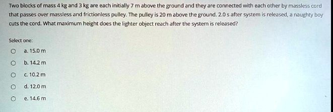Two blocks of mass 4 kg and 3 kg are each initially 7 m above the ground and they are connected with each other by massless cord that passes over massless and frictionless pulley. The pulley is 20 m above the ground. 2.0 s after system is released, a naughty boy cuts the cord. What maximum height does the lighter object reach after the system is released?

Select one:
a. 15.0 m
b. 14.2 m
c. 10.2 m
d. 12.0 m
e. 14.6 m