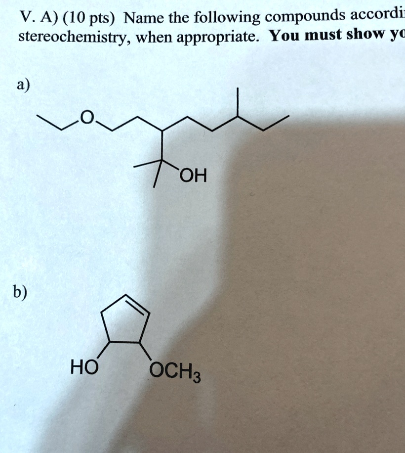 V. A) (10 pts) Name the following compounds according to IUPAC rules, including
stereochemistry, when appropriate. You must show your work.

a)

b)