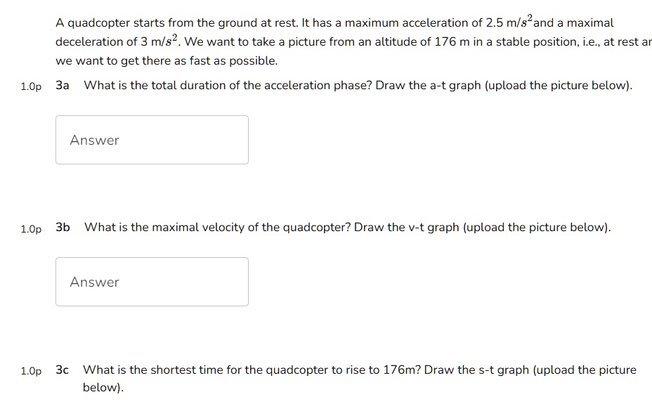 A quadcopter starts from the ground at rest. It has a maximum acceleration of 2.5 m/s²and a maximal deceleration of 3 m/s². We want to take a picture from an altitude of 176 m in a stable position, i.e., at rest ar we want to get there as fast as possible.
1.0p 3a What is the total duration of the acceleration phase? Draw the a-t graph (upload the picture below).
Answer
1.0p 3b What is the maximal velocity of the quadcopter? Draw the v-t graph (upload the picture below).
Answer
1.0p 3c What is the shortest time for the quadcopter to rise to 176m? Draw the s-t graph (upload the picture below).