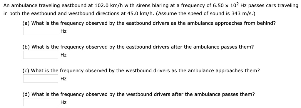 An ambulance traveling eastbound at 102.0 km/h with sirens blaring at a frequency of 6.50 × 10² Hz passes cars traveling in both the eastbound and westbound directions at 45.0 km/h. (Assume the speed of sound is 343 m/s.)
(a) What is the frequency observed by the eastbound drivers as the ambulance approaches from behind?
Hz
(b) What is the frequency observed by the eastbound drivers after the ambulance passes them?
Hz
(c) What is the frequency observed by the westbound drivers as the ambulance approaches them?
Hz
(d) What is the frequency observed by the westbound drivers after the ambulance passes them?
Hz