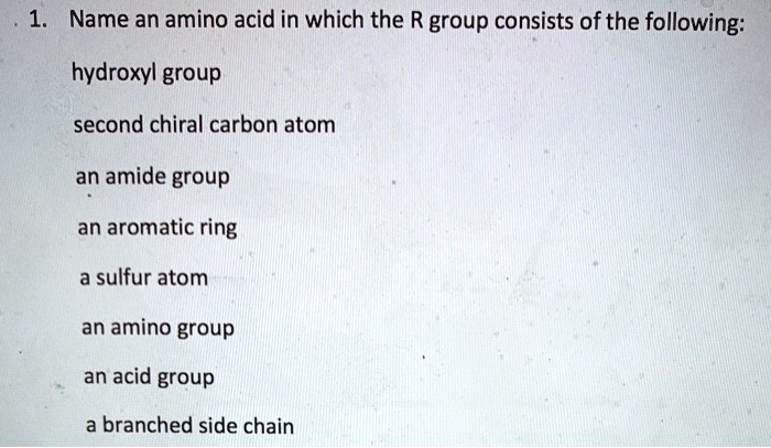 1. Name an amino acid in which the R group consists of the following:

hydroxyl group

second chiral carbon atom

an amide group

an aromatic ring

a sulfur atom

an amino group

an acid group

a branched side chain