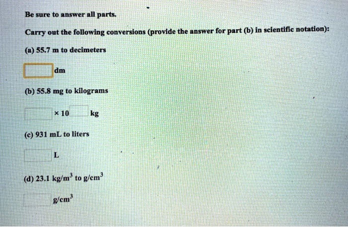 Be sure to answer all parts.
Carry out the following conversions (provide the answer for part (b) in scientific notation):
(a) 55.7 m to decimeters
dm
(b) 55.8 mg to kilograms
× 10 kg
(c) 931 mL to liters
L
(d) 23.1 kg/m³ to g/cm³
g/cm³