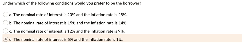 Under which of the following conditions would you prefer to be the borrower?
a. The nominal rate of interest is 20% and the inflation rate is 25%.
b. The nominal rate of interest is 15% and the inflation rate is 14%.
c. The nominal rate of interest is 12% and the inflation rate is 9%.
d. The nominal rate of interest is 5% and the inflation rate is 1%.