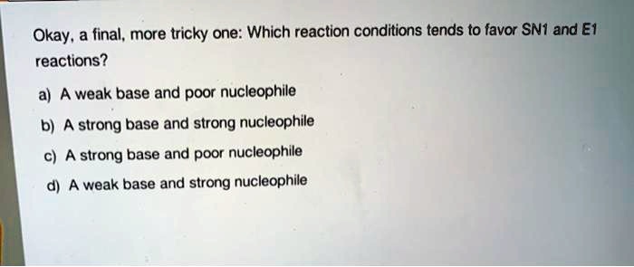 Okay, a final, more tricky one: Which reaction conditions tends to favor SN1 and E1
reactions?
a) A weak base and poor nucleophile
b) A strong base and strong nucleophile
c) A strong base and poor nucleophile
d) A weak base and strong nucleophile