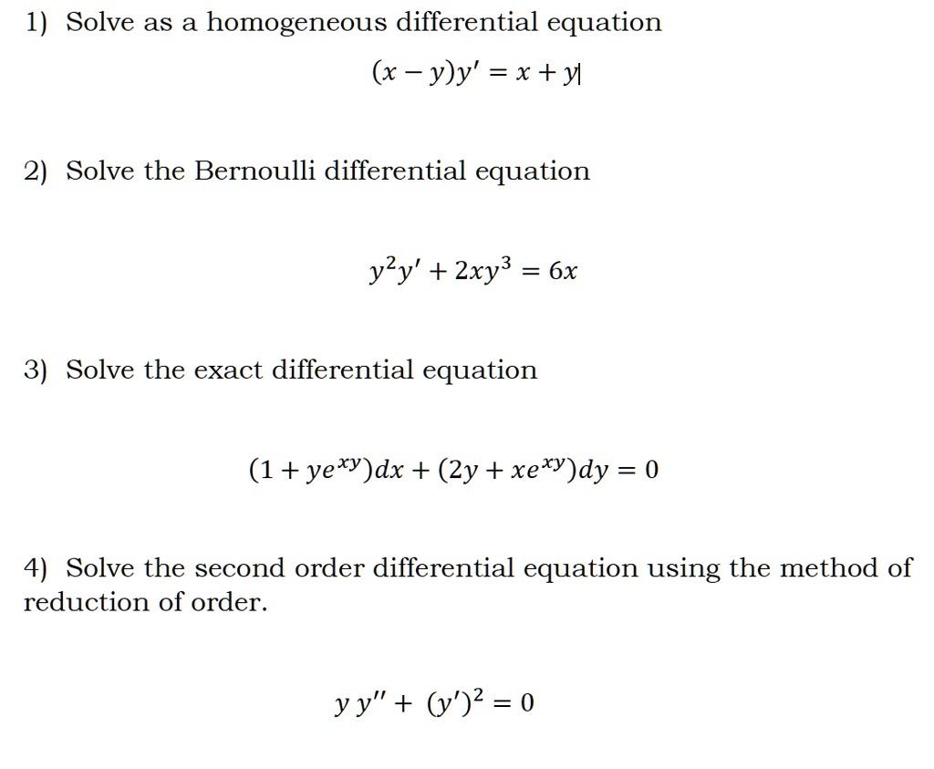 1) Solve as a homogeneous differential equation
(x - y)y' = x + y

2) Solve the Bernoulli differential equation
y"y' + 2xy# = 6x

3) Solve the exact differential equation
(1 + ye^xy)dx + (2y + xe^xy)dy = 0

4) Solve the second order differential equation using the method of reduction of order.
y y” + (y')" = 0