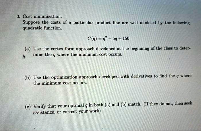 3. Cost minimization.
Suppose the costs of a particular product line are well modeled by the following
quadratic function.
C(q) = q^2 - 5q + 150
(a) Use the vertex form approach developed at the beginning of the class to deter-
mine the q where the minimum cost occurs.
(b) Use the optimization approach developed with derivatives to find the q where
the minimum cost occurs.
(c) Verify that your optimal q in both (a) and (b) match. (If they do not, then seek
assistance, or correct your work)
