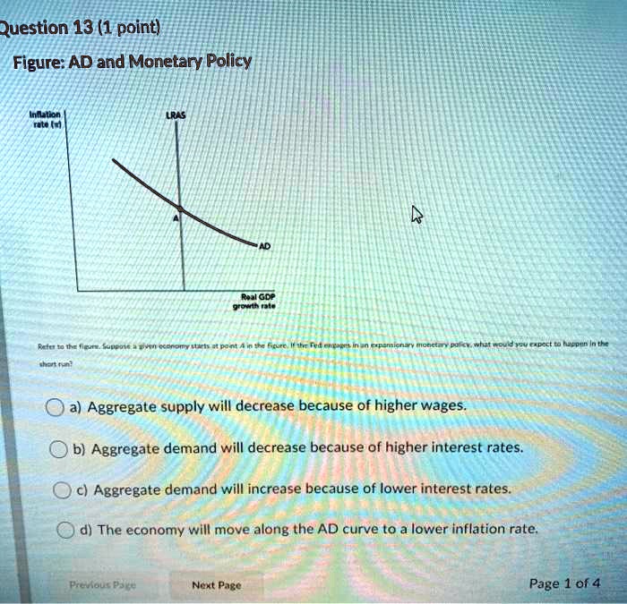 Figure: AD and Monetary Policy

Inflation rate (?)
LRAS
AD
Real GDP growth rate

Refer to the figure. Suppose a given economy starts at point A in the figure. If the Fed engages in an expansionary monetary policy, what would you expect to happen in the short run?

a) Aggregate supply will decrease because of higher wages.
b) Aggregate demand will decrease because of higher interest rates.
c) Aggregate demand will increase because of lower interest rates.
d) The economy will move along the AD curve to a lower inflation rate.