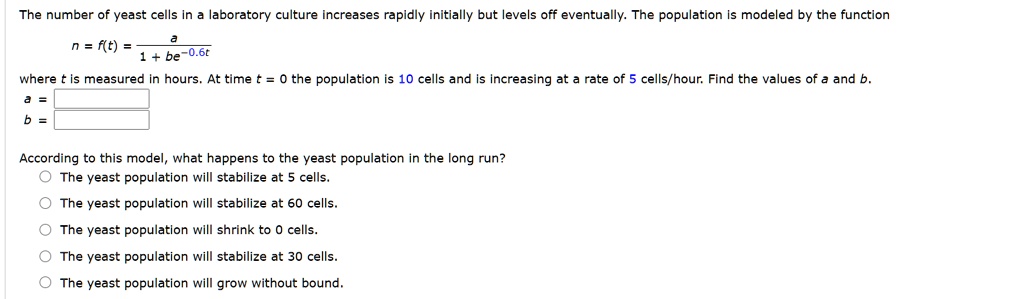 The number of yeast cells in a laboratory culture increases rapidly initially but levels off eventually. The population is modeled by the function
n = f(t) = a / (1 + be^-0.6t)
where t is measured in hours. At time t = 0 the population is 10 cells and is increasing at a rate of 5 cells/hour. Find the values of a and b.
a =
b =
According to this model, what happens to the yeast population in the long run?
The yeast population will stabilize at 5 cells.
The yeast population will stabilize at 60 cells.
The yeast population will shrink to 0 cells.
The yeast population will stabilize at 30 cells.
The yeast population will grow without bound.