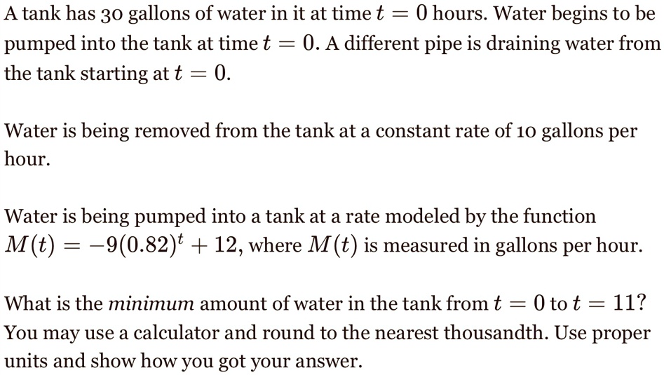 A tank has 30 gallons of water in it at time t = 0 hours. Water begins to be pumped into the tank at time t = 0. A different pipe is draining water from the tank starting at t = 0.
Water is being removed from the tank at a constant rate of 10 gallons per hour.
Water is being pumped into a tank at a rate modeled by the function
M(t) = -9(0.82)^t + 12, where M(t) is measured in gallons per hour.
What is the minimum amount of water in the tank from t = 0 to t = 11?
You may use a calculator and round to the nearest thousandth. Use proper units and show how you got your answer.