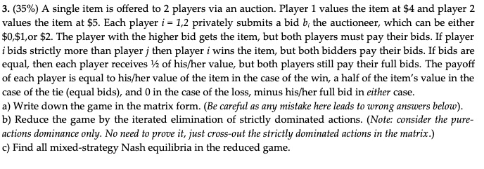 3. (35%) A single item is offered to 2 players via an auction. Player 1 values the item at $4 and player 2 values the item at $5. Each player i = 1,2 privately submits a bid bi the auctioneer, which can be either $0,$1,or $2. The player with the higher bid gets the item, but both players must pay their bids. If player i bids strictly more than player j then player i wins the item, but both bidders pay their bids. If bids are equal, then each player receives 1/2 of his/her value, but both players still pay their full bids. The payoff of each player is equal to his/her value of the item in the case of the win, a half of the item's value in the case of the tie (equal bids), and 0 in the case of the loss, minus his/her full bid in either case.
a) Write down the game in the matrix form. (Be careful as any mistake here leads to wrong answers below).
b) Reduce the game by the iterated elimination of strictly dominated actions. (Note: consider the pure-actions dominance only. No need to prove it, just cross-out the strictly dominated actions in the matrix.)
c) Find all mixed-strategy Nash equilibria in the reduced game.