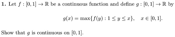 1. Let f: [0,1] →ℝ be a continuous function and define g: [0,1] →ℝ by

g(x) = max{f(y): 1 ≤ y ≤ x}, x ∈ [0,1].

Show that g is continuous on [0, 1]. 