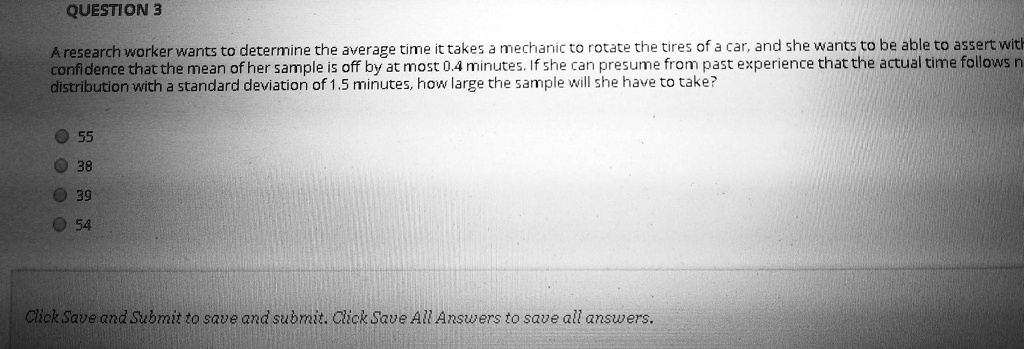 A research worker wants to determine the average time it takes a mechanic to rotate the tires of a car, and she wants to be able to assert with confidence that the mean of her sample is off by at most 0.4 minutes. If she can presume from past experience that the actual time follows a distribution with a standard deviation of 1.5 minutes, how large the sample will she have to take?

55
38
39
54