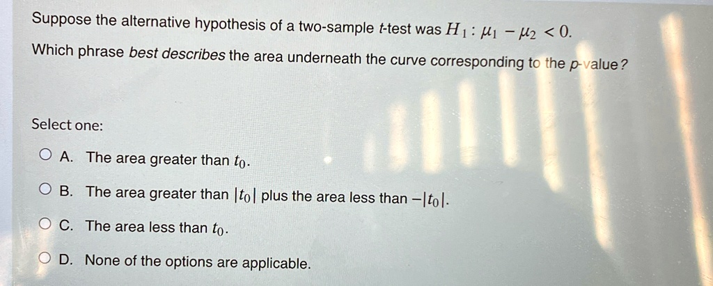 Suppose the alternative hypothesis of a two-sample t-test was H1: μ1 - μ2 < 0.
Which phrase best describes the area underneath the curve corresponding to the p-value?
Select one:
A. The area greater than t0.
B. The area greater than |t0| plus the area less than -|t0|.
C. The area less than t0.
D. None of the options are applicable.