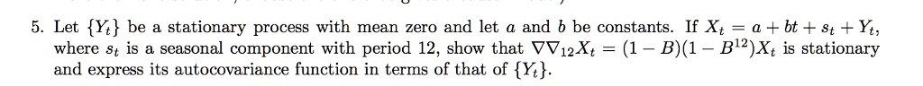 5. Let Yt be a stationary process with mean zero and let a and b be constants. If Xt = a + bt + st + Yt, where st is a seasonal component with period 12, show that ??12Xt = (1 - B)(1 - B^12)Xt is stationary and express its autocovariance function in terms of that of Yt.