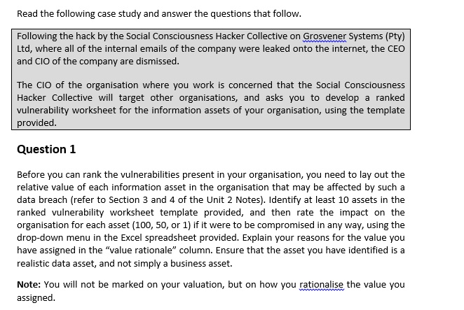 Read the following case study and answer the questions that follow.
Following the hack by the Social Consciousness Hacker Collective on Grosvener Systems (Pty)
Ltd, where all of the internal emails of the company were leaked onto the internet, the CEO
and CIO of the company are dismissed.
The CIO of the organisation where you work is concerned that the Social Consciousness
Hacker Collective will target other organisations, and asks you to develop a ranked
vulnerability worksheet for the information assets of your organisation, using the template
provided.
Question 1
Before you can rank the vulnerabilities present in your organisation, you need to lay out the
relative value of each information asset in the organisation that may be affected by such a
data breach (refer to Section 3 and 4 of the Unit 2 Notes). Identify at least 10 assets in the
ranked vulnerability worksheet template provided, and then rate the impact on the
organisation for each asset (100, 50, or 1) if it were to be compromised in any way, using the
drop-down menu in the Excel spreadsheet provided. Explain your reasons for the value you
have assigned in the ""value rationale"" column. Ensure that the asset you have identified is a
realistic data asset, and not simply a business asset.
Note: You will not be marked on your valuation, but on how you rationalise the value you
assigned.