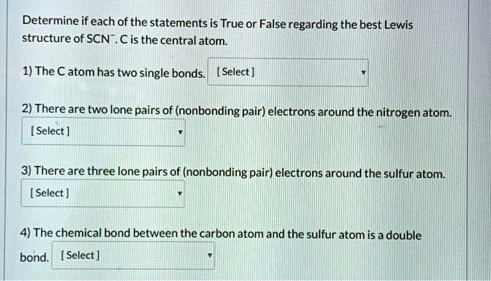 Determine if each of the statements is True or False regarding the best Lewis structure of SCN-. C is the central atom.

1) The C atom has two single bonds. [ Select ]

2) There are two lone pairs of (nonbonding pair) electrons around the nitrogen atom.
[ Select ]

3) There are three lone pairs of (nonbonding pair) electrons around the sulfur atom.
[ Select ]

4) The chemical bond between the carbon atom and the sulfur atom is a double
bond. [ Select ]