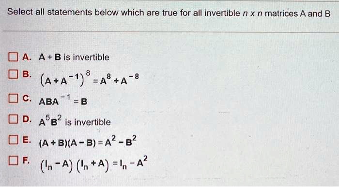 Select all statements below which are true for all invertible n x n matrices A and B

A. A + B is invertible
B. (A + A^-1)^8 = A^8 + A^-8
C. ABA^-1 = B
D. A^5 B^2 is invertible
E. (A + B)(A - B) = A^2 - B^2
F. (In - A)(In + A) = In - A^2