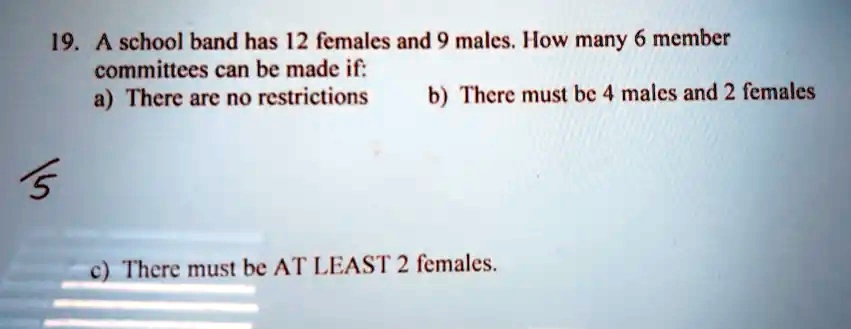 19. A school band has 12 females and 9 males. How many 6 member
committees can be made if:
a) There are no restrictions
b) There must be 4 males and 2 females
c) There must be AT LEAST 2 females.