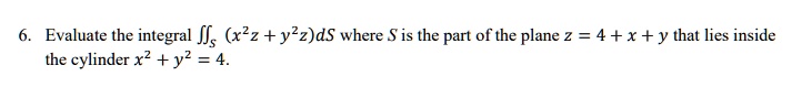 6. Evaluate the integral ?S (x^2z + y^2z)dS where S is the part of the plane z = 4 + x + y that lies inside the cylinder x^2 + y^2 = 4.