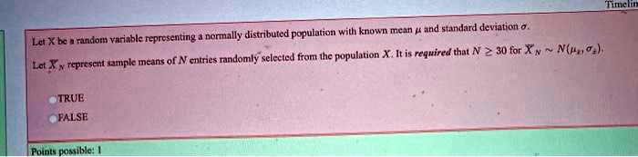 Let X be a random variable representing a normally distributed population with known mean ? and standard deviation ?. Let ?N represent sample means of N entries randomly selected from the population X. It is required that N ? 30 for ?N   N(?x, ?x).
TRUE
FALSE