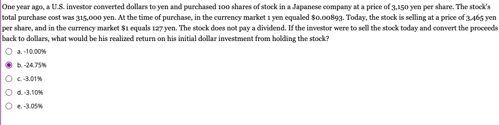 One year ago, a U.S. investor converted dollars to yen and purchased 100 shares of stock in a Japanese company at a price of 3,150 yen per share. The stock's total purchase cost was 315,000 yen. At the time of purchase, in the currency market 1 yen equaled 0.00893. Today, the stock is selling at a price of 3,465 yen per share, and in the currency market1 equals 127 yen. The stock does not pay a dividend. If the investor were to sell the stock today and convert the proceeds back to dollars, what would be his realized return on his initial dollar investment from holding the stock?
a. -10.00%
b. -24.75%
c. -3.01%
d. -3.10%
e. -3.05%
