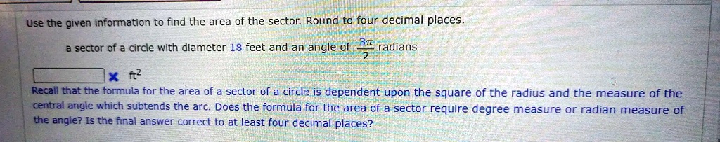 Use the given information to find the area of the sector. Round to four decimal places.
a sector of a circle with diameter 18 feet and an angle of frac3pi2 radians
imes ft^2
Recall that the formula for the area of a sector of a circle is dependent upon the square of the radius and the measure of the
central angle which subtends the arc. Does the formula for the area of a sector require degree measure or radian measure of
the angle? Is the final answer correct to at least four decimal places?
