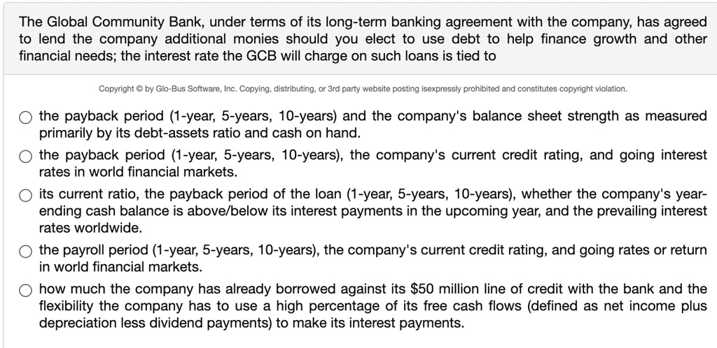 The Global Community Bank, under terms of its long-term banking agreement with the company, has agreed to lend the company additional monies should you elect to use debt to help finance growth and other financial needs; the interest rate the GCB will charge on such loans is tied to

the payback period (1-year, 5-years, 10-years) and the company's balance sheet strength as measured primarily by its debt-assets ratio and cash on hand.
the payback period (1-year, 5-years, 10-years), the company's current credit rating, and going interest rates in world financial markets.
its current ratio, the payback period of the loan (1-year, 5-years, 10-years), whether the company's year-ending cash balance is above/below its interest payments in the upcoming year, and the prevailing interest rates worldwide.
the payroll period (1-year, 5-years, 10-years), the company's current credit rating, and going rates or return in world financial markets.
how much the company has already borrowed against its 50 million line of credit with the bank and the flexibility the company has to use a high percentage of its free cash flows (defined as net income plus depreciation less dividend payments) to make its interest payments.