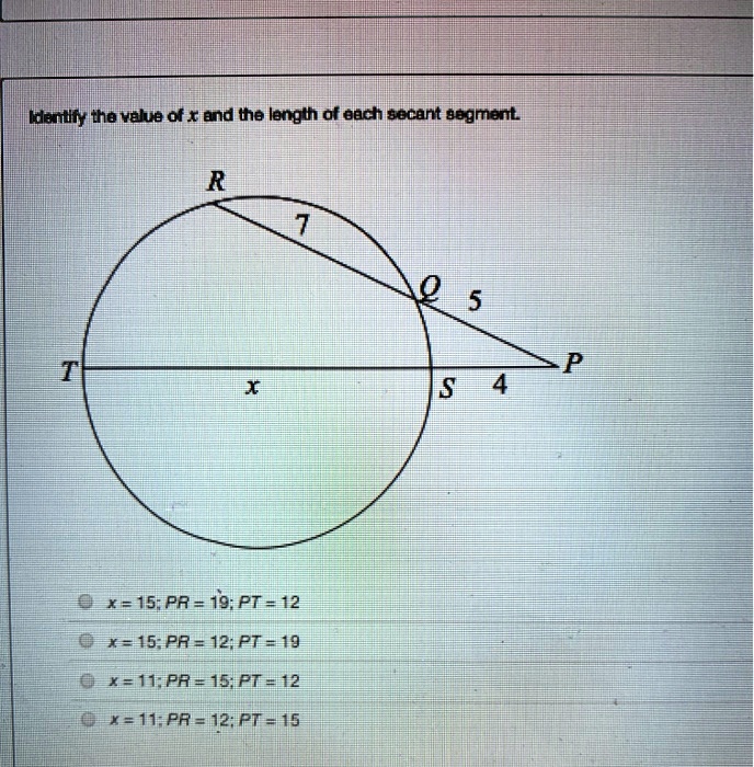 Identify the value of x and the length of each secant segment.
R 7 Q 5 P T x S 4
x = 15; PR = 19; PT = 12
x = 15; PR = 12; PT = 19
x = 11; PR = 15; PT = 12
x = 11; PR = 12; PT = 15