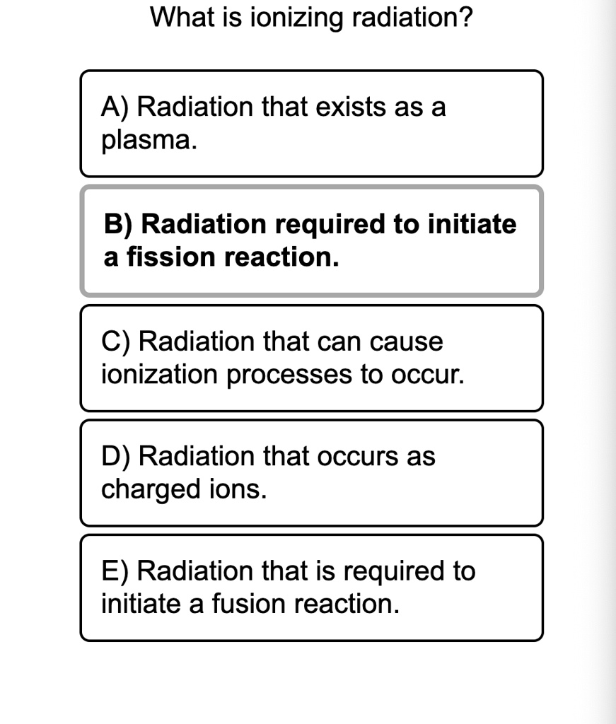 What is ionizing radiation?

A) Radiation that exists as a plasma.

B) Radiation required to initiate a fission reaction.

C) Radiation that can cause ionization processes to occur.

D) Radiation that occurs as charged ions.

E) Radiation that is required to initiate a fusion reaction.