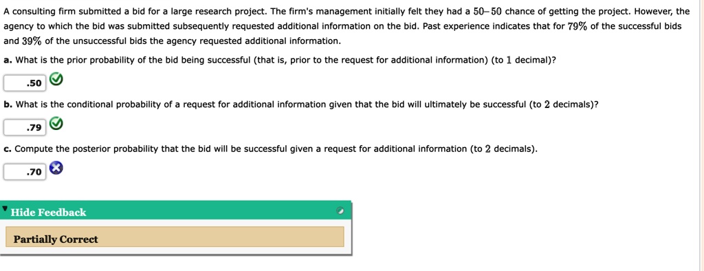 A consulting firm submitted a bid for a large research project. The firm's management initially felt they had a 50–50 chance of getting the project. However, the agency to which the bid was submitted subsequently requested additional information on the bid. Past experience indicates that for 79% of the successful bids and 39% of the unsuccessful bids the agency requested additional information.
a. What is the prior probability of the bid being successful (that is, prior to the request for additional information) (to 1 decimal)?
.50
b. What is the conditional probability of a request for additional information given that the bid will ultimately be successful (to 2 decimals)?
.79
c. Compute the posterior probability that the bid will be successful given a request for additional information (to 2 decimals).
.70