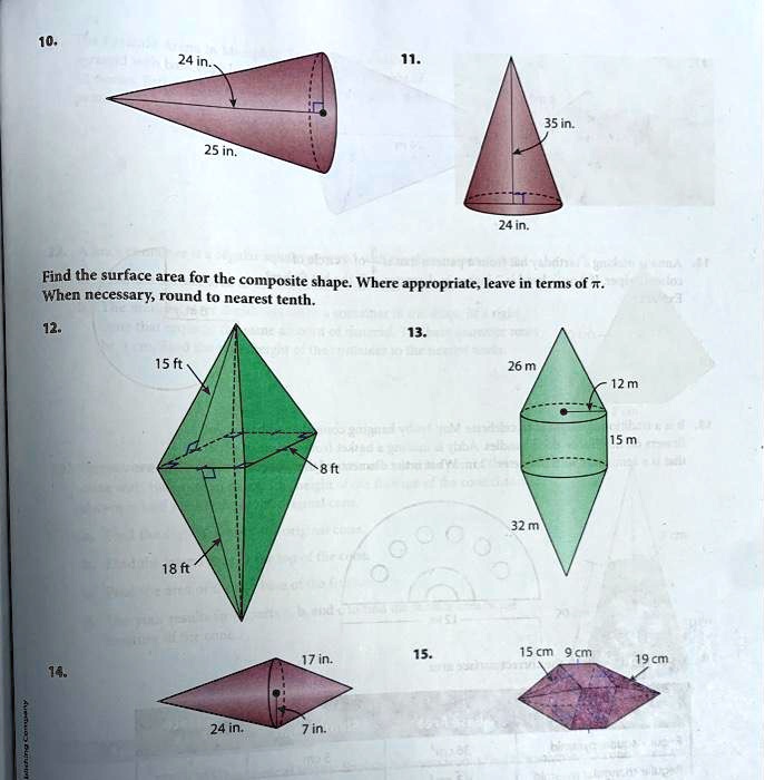 10.
24 in.
25 in.
11.
24 in.
35 in.
Find the surface area for the composite shape. Where appropriate, leave in terms of ?.
When necessary, round to nearest tenth.
12.
14.
15 ft
18 ft
8 ft
13.
26 m
12 m
32 m
15 m
17 in.
15.
15 cm 9 cm
19 cm
24 in.
7 in.
